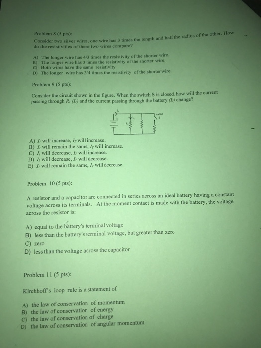 Problem 8 (5 pts): Consider two silver wires, one wire has 3 times the length and half the radius of the other. How do the resistivities of these two wires compare? A) The longer wire has 4/3 times the resistivity of the shorter wire. B) The longer wire has 3 times the resistivity of the shorter wire. C) Both wires have the same resistivity D) The longer wire has 3/4 times the resistivity of the shorter wire. Problem 9 (5 pts): Consider the circuit shown in the figure. When the switch S is closed, how will the current passing through R do) and the current passing through the battery () change? A) Ii will increase, Ir will increase. B) Ii will remain the same, Ir will increase. C) Ii will decrease, Ir will increase. D) Ii will decrease, Ir will decrease. E) I, will remain the same, Ir will decrease. Problem 10 (5 pts): A resistor and a capacitor are connected in series across an ideal battery having a constant voltage across its terminals. At the moment contact is made with the battery, the voltage across the resistor is: A) equal to the batterys terminal voltage B) less than the batterys terminal voltage, but greater than zero C) zero D) less than the voltage across the capacitor Problem 11 (5 pts): Kirchhoffs loop rule is a statement of A) the law of conservation of momentum B) the law of conservation of energy C) the law of conservation of charge D) the law of conservation of angular momentum