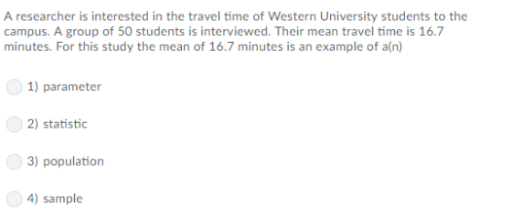 A researcher is interested in the travel time of Western University students to the campus. A group of 50 students is interviewed. Their mean travel time is 16.7 minutes. For this study the mean of 16.7 minutes is an example of a(n) 1) parameter 2) statistic ) population 4) sample