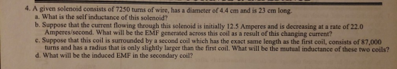 4. A given solenoid consists of 7250 turns of wire, has a diameter of 4.4 cm and is 23 cm long. a. What is the self inductance of this solenoid? b. Suppose that the current flowing through this solenoid is initially 12.5 Amperes and is decreasing at a rate of 22.0 Amperes/second. What will be the EMF generated across this coil as a result of this changing current? c. Suppose that this coil is surrounded by a second coil which has the exact same length as the first coil, consists of 87,000 turns and has a radius that is only slightly larger than the first coil. What will be the mutual inductance of these two coils? d. What will be the induced EMF in the secondary coil?