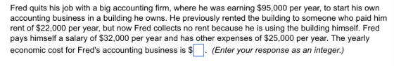 Fred quits his job with a big accounting firm, where he was earning $95,000 per year, to start his own accounting business in a building he owns. He previously rented the building to someone who paid him rent of $22,000 per year, but now Fred collects no rent because he is using the building himself. Fred pays himself a salary of $32,000 per year and has other expenses of $25,000 per year. The yearly economic cost for Freds accounting business is Enter your response as an integer)