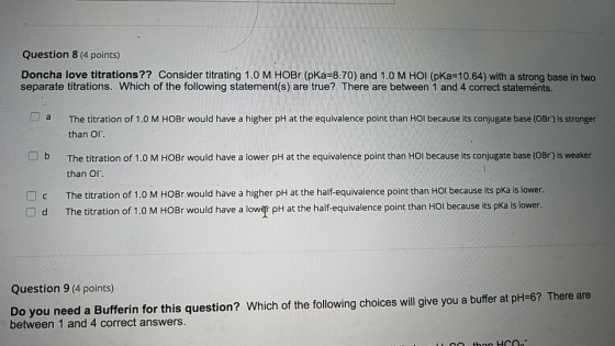 Question 8 (4 points) Doncha love titrations?? Consider titrating 1.0 M HOBr (pKa=8.70) and 1.0 M HOI (pka=10.64) with a stro