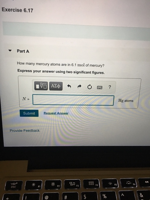 Exercise 6.17 Part A How many mercury atoms are in 6.1 mol of mercury? Express your answer using two significant figures. Hg atoms Submit Provide Feedback O FA FS F6 esc Fl F2 F3 1%
