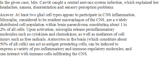 In the given case, Mrs. Cawtit caught a central nervous system infection, which explained her headaches, nausea, disorientation and sen sory perception problems Answer: At least two glial cell types appear to participate in CNS inflammation Microglia, considered to be resident macrophages of the CNS, are a widely distributed cell population with in brain parenchyma constituting about 1 to 2% of all cells. Upon activation, microglia release proinflammatory molecules such as cytokines and chemokines, as well as mediators of cell injury such as free radicals. Astrocytes in the brain (which constitute about 50% of all cells) can act as antigen presenting cells, can be induced to express a variety of pro-inflammatory and immune-regulatory molecules, and can interact with immune cells infiltrating the CNS