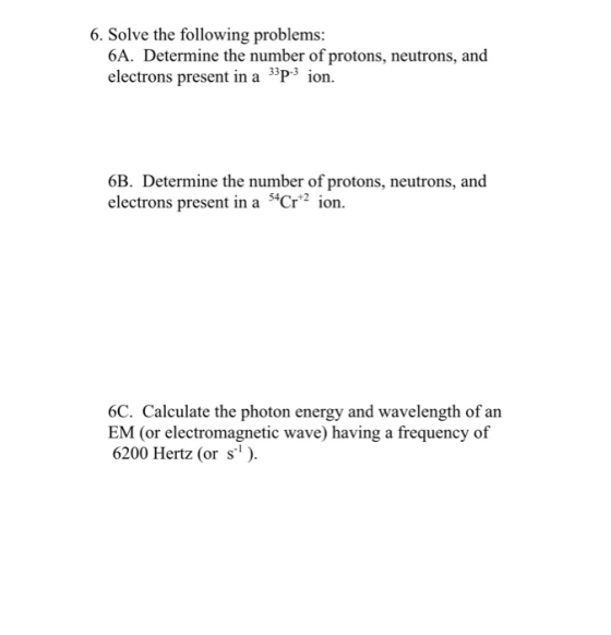 6. Solve the following problems: 6A. Determine the number of protons, neutrons, and electrons present in a 33P-3 ion. 6B. Det