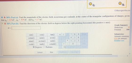 gb Otheexpertta.co 50% Part (a) Find the magnitude oftheelectric field in newtons per coulomb, at the center of the triangular configuration of charges, given that qa 28 nC.9b 99 nC, and gc 1.7nC 50% Part (b) Find the direction of the electric field in degrees below the right-porting horizontal (the positive x-axis Grade Summary Deductions Potential กูเ 1000 Submissions Attempts remaining cotanOasinO acos(0 (2% per attempt) detailed view 1 2 3 atanO acotanO sinh0 coshOcotanh0 Degrees O Radians No Submit Hint