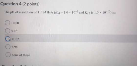 Question 4 (2 points) The pH of a solution of 1.1 MH2A (Kal = 1.0 x 10-6 and K 2 is 1.0 x 10-10) is: 0 10.00 5.96 C-11.02 2.9