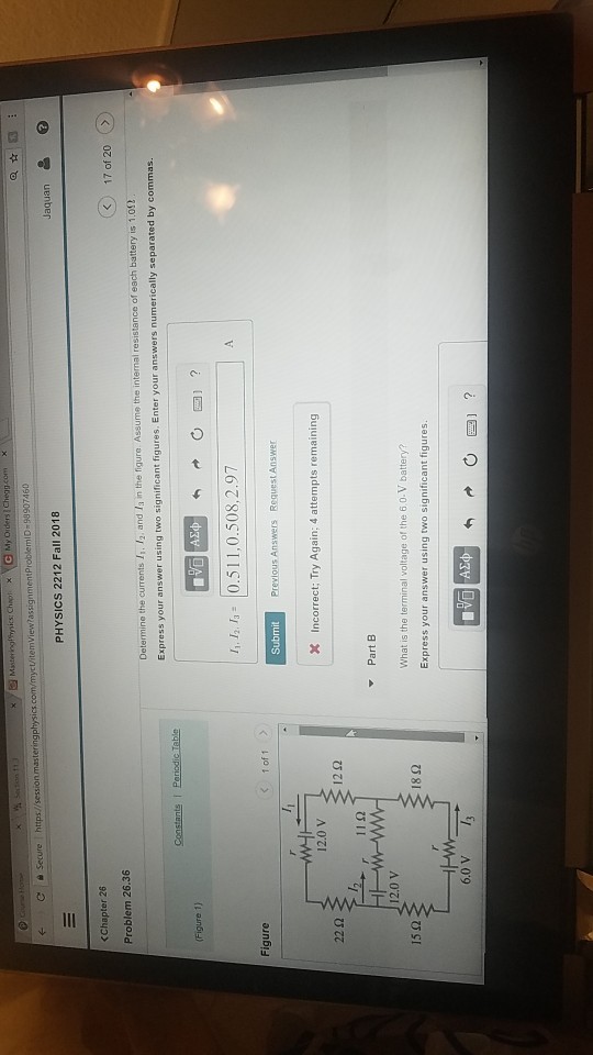 temView?assignmentProblemiD 98907460 PHYSICS 2212 Fall 2018 Chapter 26 Problem 26.36 <17 of 20 Determine the currents 4. 12, and 13 m the ngure Assume the internal resistance of each battery is 1.0Ω Express your answer using two significant figures. Enter your answers n umerically separated by commas. (Figure 1) 1. 0.511,0.508,2.97 SubmitP X Incorrect; Try Again; 4 attempts remaining Figure 1 of 1> Previous Answers Request Answer 12.0 V 22 Ω 12Ω Part B 12.0 V What is the terminal voltage of the 6.0.V battery? Express your answer using two significant figures 15 Ω 18Ω 6.0 V3