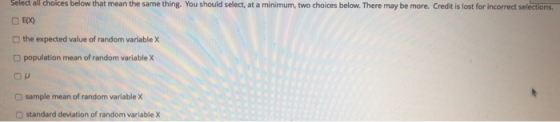 Select all choices below that mean the same thing. You should select, at a minimum, two choices below. There may be more. Credit is lost for incorrect selections □E(X) the expected value of random variable X population mean of random variable X O sample mean of random variable X standard deviation of random variable x
