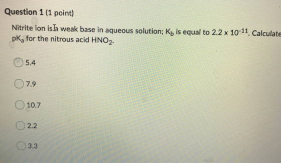 Question 1 (1 point) Nitrite ion isha weak base in aqueous solution; Kb is equal to 2.2 x 10-11. Calculate pKfor the nitrous