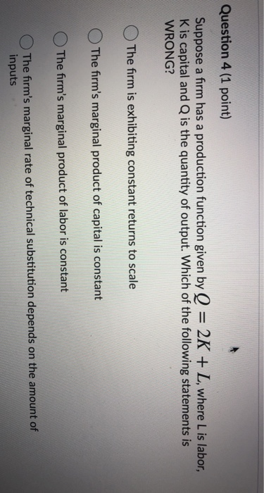 Question 4 (1 point) Suppose a firm has a production function given by Q = 2K + L, where Lis labor, Kis capital and Q is the