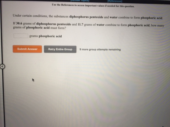 Use the References to access important values if needed for this question Under certain conditions, the substances diphos phorus pentoxide and water combine to form phosphoric acid. If 30.6 grams of diphosphorus pentoxide and 11.7 grams of water combine to form phosphoric acid, how many grams of phosphoric acid must form? grams phosphoric acid Submit Answer Retry Entire Group 9 more group attempts remaining