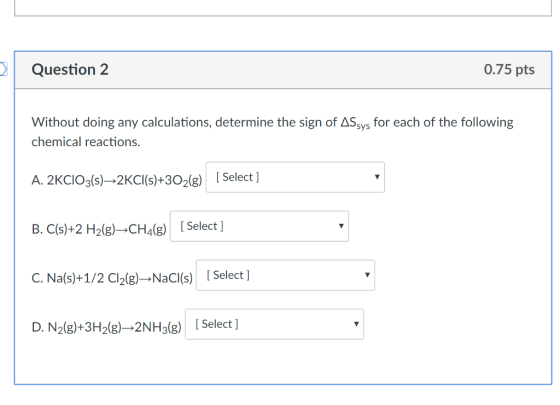 0.75 pts Without doing any calculations, determine the sign of ASsys for each of the following chemical reactions A. 2KCIOg(s)-2KCI(s)+3O2(g) [Select ] B. C(s)+2H2(g)→CH4(g) [ Select ] C. Na(s)+1/2 Cl2(g)-NaCl(s) [ Select ] D. N2(g)+3H2(g)→2NH3(g) [Select ]