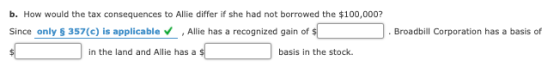 b. How would the tax consequences to Allie differ if she had not borrowed the $100,000? Since only $ 357(c) is applicable All