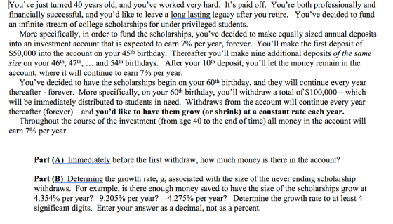 Youve just turned 40 years old, and youve worked very hard. Its paid off. Youre both professionally and financially successful, and youd like to leave a long lasting legacy after you retire. Youve decided to fund an infinite stream of college scholarships for under privileged students. More specifically, in order to fund the scholarships, youve decided to make equally sized annual deposits into an investment account that is expected to earn 7% per year, forever. Youll make the first deposit of $50,000 into the account on your 45th birthday. Thereafter youll make nine additional deposits of the same size on your 46th, 471h, and 54th birthdays. After your 10th deposit, youll let the money remain in the account, where it will continue to earn 7% per year Youve decided to have the scholarships begin on your 60th birthday, and they will continue every year thereafter - forever. More specifically, on your 60th birthday, youll withdraw a total of $100,000 - which will be immediately distributed to students in need. Withdraws from the account will continue every year thereafter (forever) - and youd like to have them grow (or shrink) at a constant rate each year. Throughout the course of the investment (from age 40 to the end of time) all money in the account will earn 7% per year Part (A) Immediately before the first withdraw, how much money is there in the account? Part (B) Determine the growth rate, g, associated with the size of the never ending scholarship withdraws. For example, is there enough money saved to have the size of the scholarships grow at 4.354% per year? 9.205% per year? -4.275% per year? Determine the growth rate to at least 4 significant digits. Enter your answer as a decimal, not as a percent.
