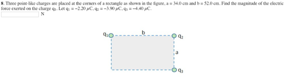 8. Three point-like charges are placed at the corners of a rectangle as shown in the figure, a 34.0 cm and b force exerted on the charge q3. Let q1--220 C. q2--390pC, q,--4.40,C. 52.0 cm. Find the magnitude of the electric 410 42