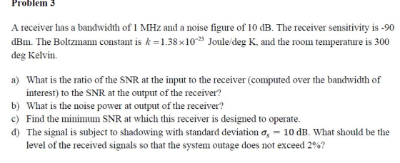 Problem 3 A receiver has a bandwidth of 1 MHz and a noise figure of 10 dB. The receiver sensitivity is -90 dBm. The Boltzmann