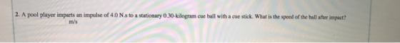 2. A pool player imparts an impulse of 4.0 Ns to a stationary 0 30-kilogram cue ball with a cue stick. What is the speed of t