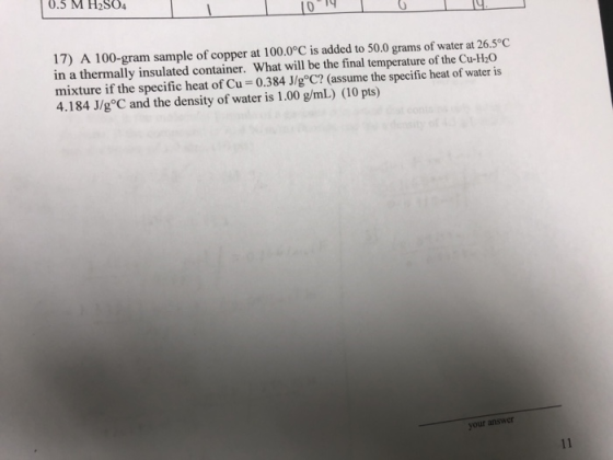 .5 M H2O4 17) A 100-gram sample of copper at 100.0°C is added to 50.0 grams of water at 26.5°C in a thermally insulated container. What will be the final temperature of the Cu-H20 mixture if the specific heat of Cu-0.384 J/goC? (assume the specific heat of water is 4.184 J/g C and the density of water is 1.00 g/mL) (10 pts) your answer
