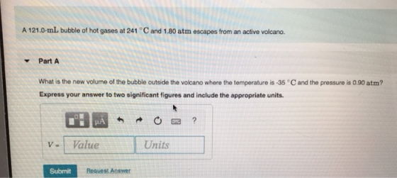 A 121.0-ml bubble of hot gases at 241 °C and 1.80 atm escapes from an active volcano. Part A What is the new volume of the bu