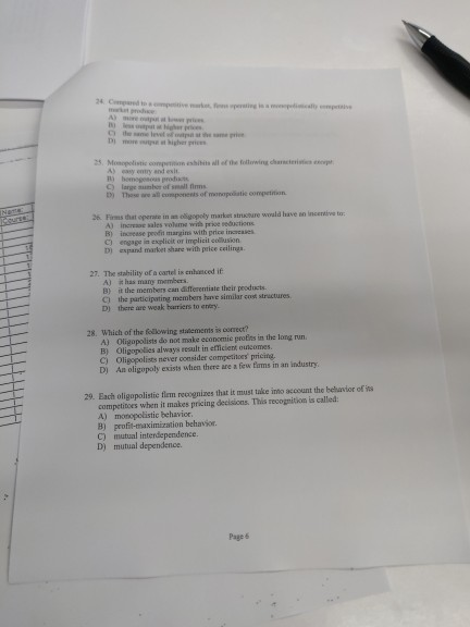 me level 25 Monpolistic compninion essihits all of the fodtoreving charncterini A) asy entry and esit. C) D) large sumber of small fims Those ณ an competents of monopolitie competition. 26. Firms that opernte in an oigopoly market stnasture woald have an incertive tor A) increaoe sales vohme with price seductions B) incresse peofit margins with price increases C) engage in explicit or implicit colusion D) espand market share with price ceiling 27. The stahility of a cartel is entasced if A) a has many members B) ittle members can arteremiae lǐeir pecdiets. D) there are weak harriers to eriry. 28. Which of the following statements is coorrect? A) Oligopolists do not make economie protes in the long run. B) Oligopolies always result in efficient ouncomes C) Oligopolists never consider competitors pricing. D) An oligopoly exists when there are a few fums in an industry 29. Each oligopolistic flem recognizes that it must take inmo account the belhavior of is competitoes when it makes pricing decisions. This recognition is called A) monopolistic behavior B) profit-maximization behavior C) mutual interdependence. D) mutual dependence. Page 6