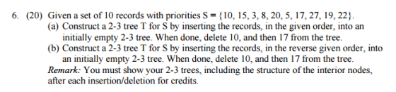 6. (20) Given a set of 10 records with priorities S {10, 15, 3, 8, 20, 5, 17, 27, 19, 22) (a) Construct a 2-3 tree T for S by inserting the records, in the given order, intoan initially empty 2-3 tree. When done, delete 10, and then 17 from the tree. (b) Construct a 2-3 tree T for S by inserting the records, in the reverse given order, into an initially empty 2-3 tree. When done, delete 10, and then 17 from the tree. Remark: You must show your 2-3 trees, including the structure of the interior nodes, after each insertion/deletion for credits.