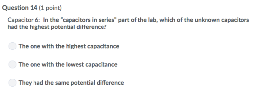 Question 14 (1 point) Capacitor 6: In the capacitors in series part of the lab, which of the unknown capacitors had the highest potential difference? The one with the highest capacitance The one with the lowest capacitance They had the same potential difference