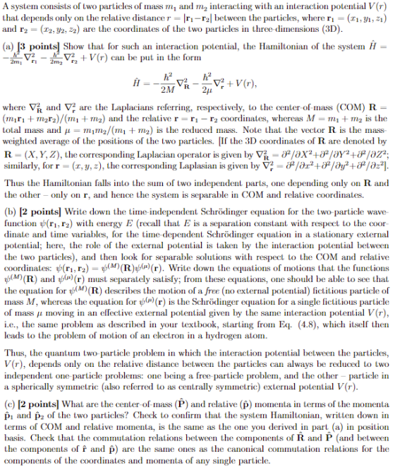 A system consists of two particles of mass mi and m2 interacting with an interaction potential V(r) that depends only on the relative distancer- Iri-r2l between the particles, where r- (ri,/i,21) and r2 22,ひ2,22 are the coordinates of the two particles in three dimensions (3D) (a) /3 pointsl Show that for such an interaction potential, the Hamiltonian of the system H- am▽ri _ 2m2 ▽22 + V(r) can be, put in the form 2M where ▽ and ▽ are the Lulacians referring, respectively, to the center of mass (OM) R (miri + m2r2)/(mı + m2) and the relative r = ri-r2 α)(rdinates, whereas M = m1 + m2 is the total inass and μ TIL 1 Tn2/(m1 + m2) is the reduced mass. Note that the vector R is the mass weighted average of the positions of the two particles. If the 3D coordinates of R are denoted by R (X, Y Z), the corresponding laplacian operator is given by ▽ t OP/aX2 +OP/oya +伊/02°, similarly, for r-x, y, z), the corresponding Laplasian is given by ▽2 /dz2+OP/0y2+OP/az21 Thus the Hamiltonian falls into the sum of two independent parts, one depending only on R and the other - only on r, and hence the system is separable in COM and relative coordinates. (b) [2 points] Write down the time independent Schrödinger equation for the two particle wave function ψ(ri r2) with energy E (recall that E is a separation constant with respect to the coor dinate and time variables, for the time dependent Schrödinger equation in a stationary external potential; here, the role of the external potential is taken by the interaction potential between the two particles), and then look for separable solutions with respect to the COM and relative coordinates: ψ(ri, r2) ψ(M) (R)ψ(u) r). Write down the equations of motions that the functions (M) (R) and ψ(x) r) must separately satisfy; fr)m these equations, one should be able to see that the equation for ψ(M) (R) describes the motion o a re no external potential fictitious particle o mass M whereas the equation for (μ) r is the Schrodinger equation for a single fictitious particle of mass moving in an elfective external potential given by the same teraction potential V(r), i.e., the same probleln as described in your textbook, starting froin Eq. (48), which itself then leads to the problem of motion of an electron in a hydrogen atom Thus, the quantum two particle problem in which the interaction potential between the particles, V(r), depends only on the relative distance between the particles can always be reduced to two independent one particle problems: one being a free particle problem, and the other - particle in a spherically symmetric (also referred to as centrally symmetric) external potential V(r) (c) [2 pointsl What are the center of mass (P) and relative (p) momenta in terms of the momenta pi and pz of the wo particles? Check to confirm that the system Hamiltonian, written down in terms of COM and relative momenta, is the same as the one you derived in part (a) in position basis. Check that the commutation relations between the components of R and P (and between the components of f and p) are the same ones as the canonical commutation relations for the components of the coordinates and momenta of any single particle.