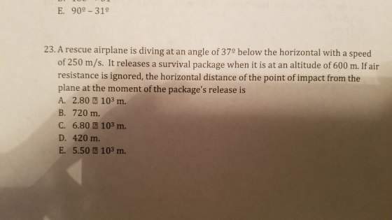 E. 90 31° 23. A rescue airplane is diving at an angle of 370 below the horizontal with a speed of 250 m/s. It releases a survival package when it is at an altitude of 600 m. If air resistance is ignored, the horizontal distance of the point of impact from the plane at the moment of the packages release is A. 2.80团103 m. B. 720 m. C. 6.80 2 103 m. D. 420 m. E. 5.50 103 m.