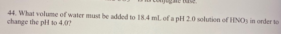 Dase. 44. What volume of water must be added to 18.4 mL of a pH 2.0 solution of HNO3 in order to change the pH to 4.0?