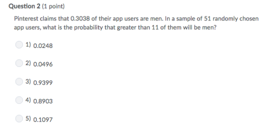 Question 2 (1 point) Pinterest claims that 0.3038 of their app users are men In a sample of 51 randomly chosen app users, what is the probability that greater than 11 of them will be men? 1) 0.0248 2) 0.0496 3) 0.9399 4) 0.8903 5) 0.1097