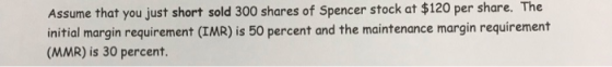 Assume that you just short sold 300 shares of Spencer stock at $120 per share. The initial margin requirement (IMR) is 50 per