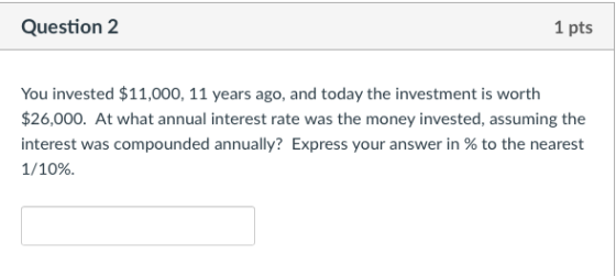 Question 2 1 pts You invested $11,000, 11 years ago, and today the investment is worth $26,000. At what annual interest rate was the money invested, assuming the interest was compounded annually? Express your answer in % to the nearest 1/10%.