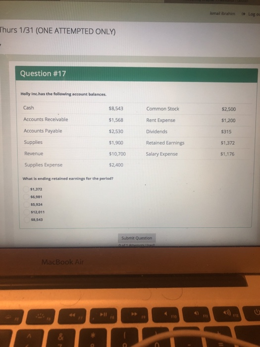 smail ibrahim Log o Thurs 1/31 (ONE ATTEMPTED ONLY) Question #17 Holly Inc.has the following account balances Cash Accounts Receivable Accounts Payable Supplies Revenue $8,543 $1,568 2,530 $1,900 $10,700 2,400 Common Stock Rent Expense Dividends Retained Earnings Salary Expense $2,500 $1,200 315 $1,372 $1,176 Supplies Expense What is ending retained earnings for the period? $1,372 $6,981 $5,924 $12,011 $8,543 Submit Question MacBook Ai
