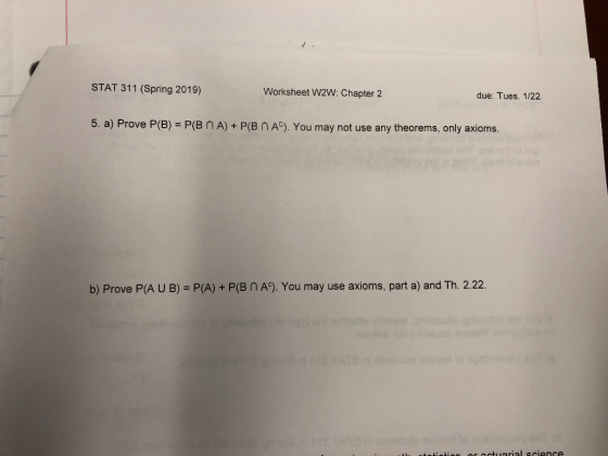 STAT 311 (Spring 2019) Worksheet W2W: Chapter 2 due: Tues. 1/22 5 a) Prove P (B) P(B n A) + P(BN Ac). You may not use any theorems, only axioms. b) Prove P(A U B) = P(A) + P(B n A). You may use axioms, part a) and Th. 2.22.