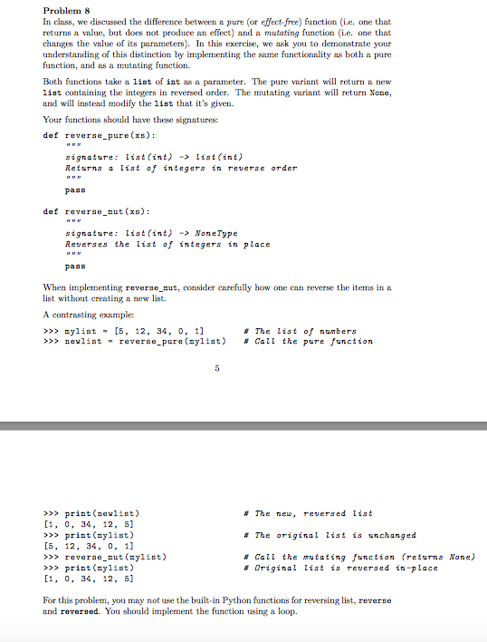 Problem 8 In class, we discussed the difference between a pure (or effect-free) function (i.e. one that returns a value, but does not produce an effect) and a mutating function i.e one that changes the value of its parameters). In this exercise, we ask you to demonstrate your understanding o this distinction by implementing the same functionality as both a pure function, and as a mutating function. Both functions take a list of int as a parameter. The pure variant will return a new list containing the integers in reversed order. The mutating variant will retur None, and will instead modify the list that its given Your functions should have these signatures: def reverse pure (xs) signature: list(int)> list(int) Returns a list of integers in reverse order pass def reverse ut (x) signature: list(int) > NoneType Reverses the list of integers in place pass When implementing reverse nut, consider carefully how one can reverse the items in a list without creating a new list A contrasting example: >> mylist [5, 12, 34, 0. 11 # The list of numbers >>> newlist - reverse-pure (aylist) # Call the pure function >> print(nevlist) 1, 0, 34, 12, 5] >> print (ylist) [5, 12, 34, 0, 11 >> reverse aut (nylist) >> print (ylist) 1, 0, 34, 12, 5] # The new , revers ed list # The original list is unchanged # Call the mutating function (returns None) # Original list is reversed in-place For this problem, you may not use the built-in Python functions for reversing list, reverse and reversed. You should implement the function using a loop.