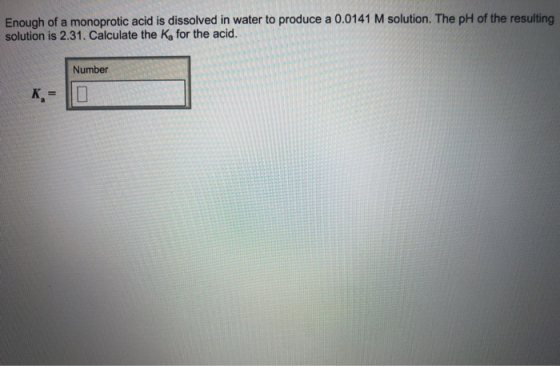 Enough of a monoprotic acid is dissolved in water to produce a 0.0141 M solution. The pH of the resulting solution is 2.31. Calculate the Ka for the acid. Number