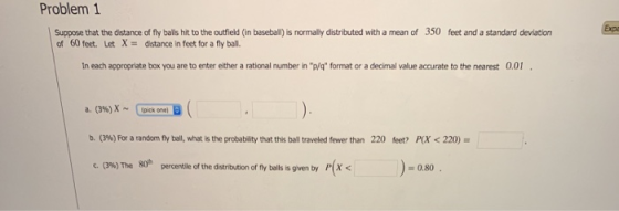 Problem 1 Suppose that the distance of fly bals hit to the outfield (in beseball) is normally distributed with a mean of 350 feet and a standard deviation of 60 feet. Let X- distance in feet for a fly ball. In each appropriate box you are to enter either a rational number in p/q format or a decimal value accurate to the nearest 0.01 b. (3%) For a random fly ball, what is the probablity that this ball traveled fewer than 220 feet? RX < 220- 80h )-080 c. (3%) The percentile of the distribution of fly balls is gven by P(X<