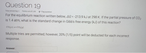 Question 19 Tries remaining 1 Points out of 1.00 P Flag question For the equilibrium reaction written below, AG = -213.9 kJ a