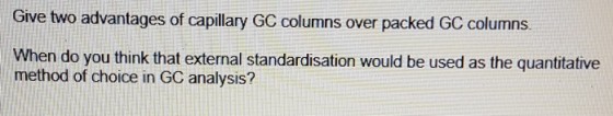 Give two advantages of capillary GC columns over packed GC columns. When do you think that external standardisation would be used as the quantitative method of choice in GC analysis?