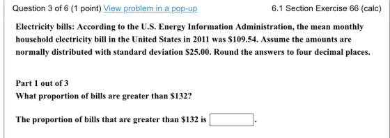 6.1 Section Exercise 66 (calc) Question 3 of 6 (1 point) View problem in a pop-up Electricity bills: According to the U.S. Energy Information Administration, the mean monthly household electricity bill in the United States in 2011 was $109.54. Assume the amounts are normally distributed with standard deviation S25.00. Round the answers to four decimal places Part 1 out of 3 What proportion of bills are greater than $132? The proportion of bills that are greater than S132 is