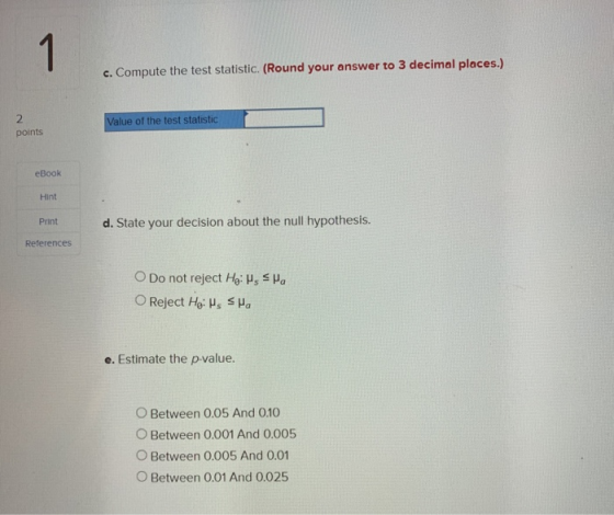 1 c. Compute the test statistic. (Round your answer to 3 decimal places.) 2 points Value of the test statistic eBook Hint Pri