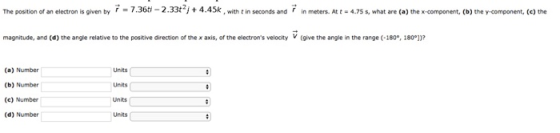 The position of an electron is given by r = 7.360 2.33tJ + 4.45k with t in seconds and r in meters. At t·4 7S s what are (a) the x component, (b) they component, (c) the magnitude, and (d) the angle relative to the positive direction of the x axis, of the electrons velocity V (give the angle in te range (-160, 1800 (a) Number (b) Number (c) Number (d) Number Units Units Units Units