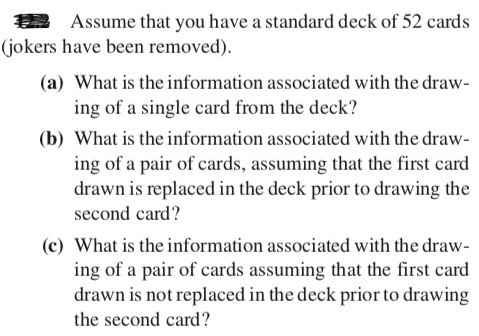 Assume that you have a standard deck of 52 cards (jokers have been removed). (a) What is the information associated with the draw- ing of a single card from the deck? (b) What is the information associated with the draw- ing of a pair of cards, assuming that the first card drawn is replaced in the deck prior to drawing the second card? (c) What is the information associated with the draw- ing of a pair of cards assuming that the first card drawn is not replaced in the deck prior to drawing the second card?
