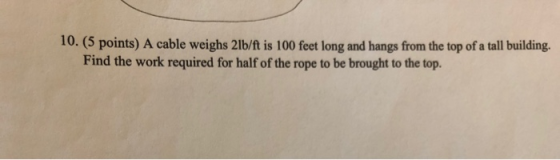 10. (5 points) A cable weighs 21b/ft is 100 feet long and hangs from the top of a tall building. Find the work required for h