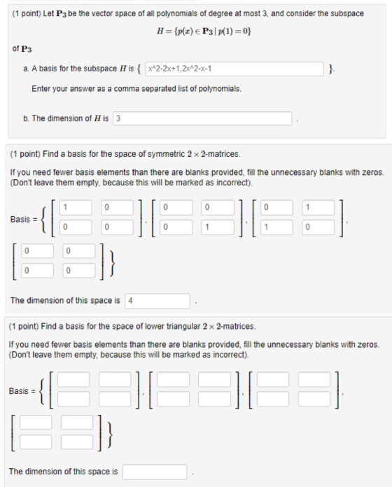 (1 point) Let Ps be the vector space of all polynomials of degree at most 3, and consider the subspace 11 = {r(z) e Pal p(1) = 0} of P3 a A basis for the subspace H is { 22x+12x^2-x-1 Enter your answer as a comma separated list of polynomials. b. The dimension of His 3 (1 point) Find a basis for the space of symmetric 2 x 2-matrices If you need fewer basis elements than there are blanks provided, fill the unnecessary blanks with zeros. (Dont leave them empty, because this will be marked as incorrect). Basis = The dimension of this space is 4 (1 point) Find a basis for the space of lower triangular 2 x 2-matrices. If you need fewer basis elements than there are blanks provided, fill the unnecessary blanks with zeros. (Dont leave them empty, because this will be marked as incorrect). IE The dimension of this space is