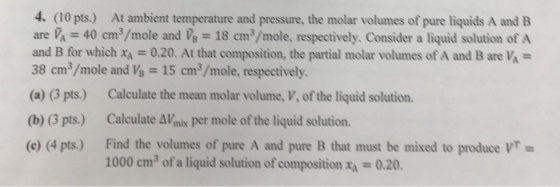 4. (10 pts.) At ambient temperature and pressure, the molar volumes of pure liquids A and B are A 40 cm3/mole and 18 cm3/mole, respectively. Consider a liquid solution of A and B for which x 0.20. At that composition, the partial molar volumes of A and B are VA- 38 cm3/mole and Vs -15 cm3/mole, respectively. (a) (3 pts.) Calculate the mean molar volume, V, of the liquid solution. (b) (3 pts.) Calculate AVmix per mole of the liquid solution. (c) (4 pts.) Find the volumes of pure A and pure B that must be mixed to produce VT- 1000 cm3 of a liquid solution of composition-0.20.