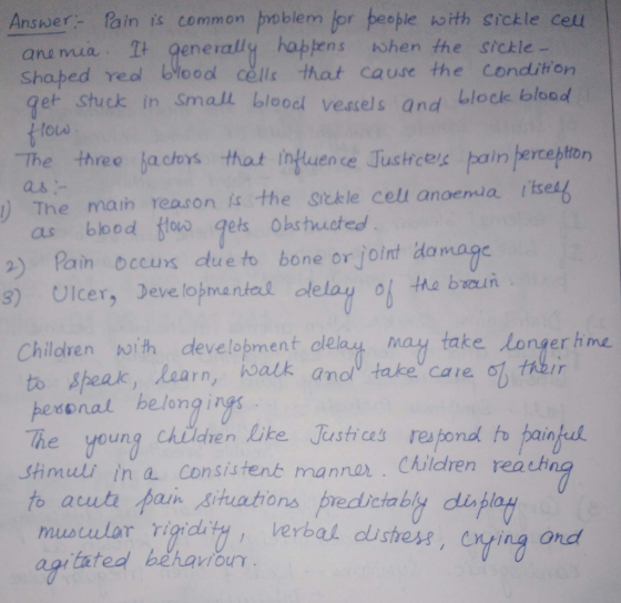 Answer:-Rain is common poblemlor トeople ho ith Sickle cell ane mua t generally hapens when the srckle - Shabed reol blooo cells that cause the condition get shuck in Small blood vescels and blocle bload louw The three ja cors that infuence Tustrces pain jercehton as- ) The maih reason is the Sickle cel anoemda s as blbod ovs gels Obshucted ) Paim occuxs dtue to bone or joint domage s) Ulcer, Deve lojnanial lelay of ha b 01 the burn Children with develobment ol to Sheak, Learn, balk ana take care of pexonal helong i The young chidren Like Justices respond to painkel shmult ih a consistenk mannar Children reach to acut fain Aituations predictably display as may take longer hne musuulor rigid verbaL distress, enting ond tated hehaour