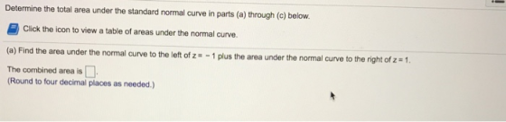 Determine the total area under the standard normal curve in parts (a) through (c) below. Click the icon to view a table of areas under the normal curve. (a) Find the area under the normal curve to the leftof z -1 plus the area under the normal curve to the right of z - 1 The combined area is Round to four decimal places as needed.)