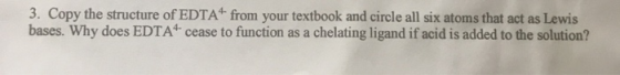 3. Copy the structure of EDTA from your textbook and circle all six atoms that act as Lewis bases. Why does EDTA* cease to f
