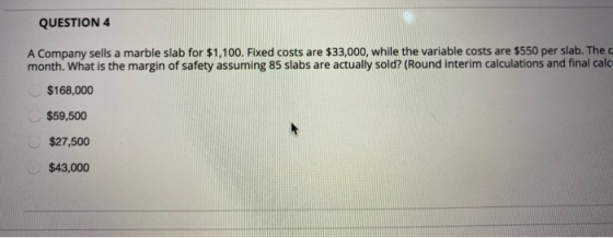 QUESTION 4 A Company sells a marble slab for $1,100. Fixed costs are $33,000, while the variable costs are $550 per slab. The